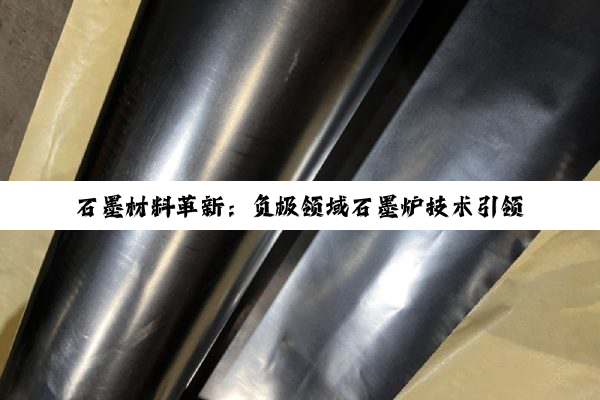 石墨材料革新：负极领域石墨炉技术引领新能源电池绿色高效新热点