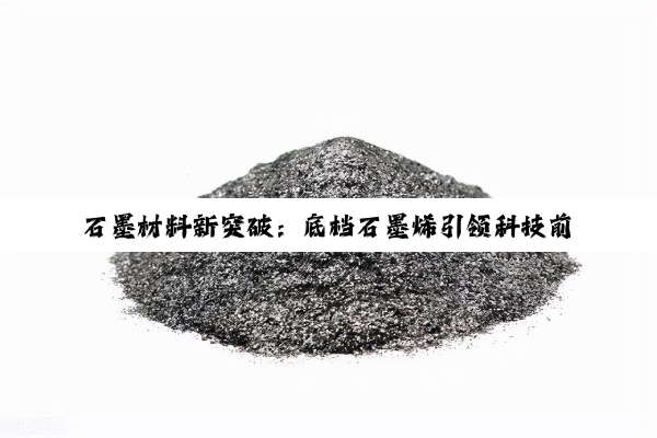 石墨材料新突破：底档石墨烯引领科技前沿与产业创新热点