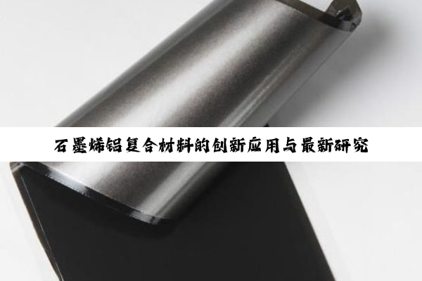 石墨烯铝复合材料的创新应用与最新研究热点：探索高性能材料的新篇章