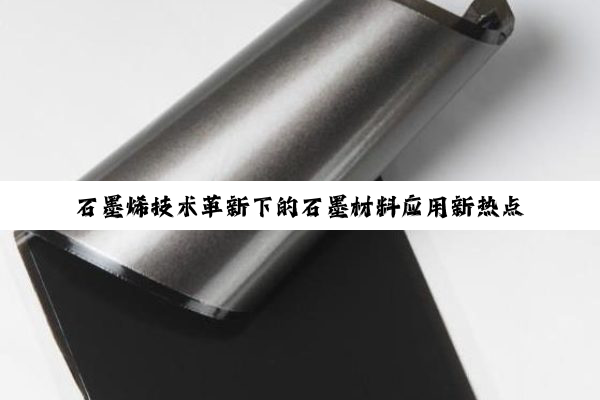 石墨烯技术革新下的石墨材料应用新热点探索